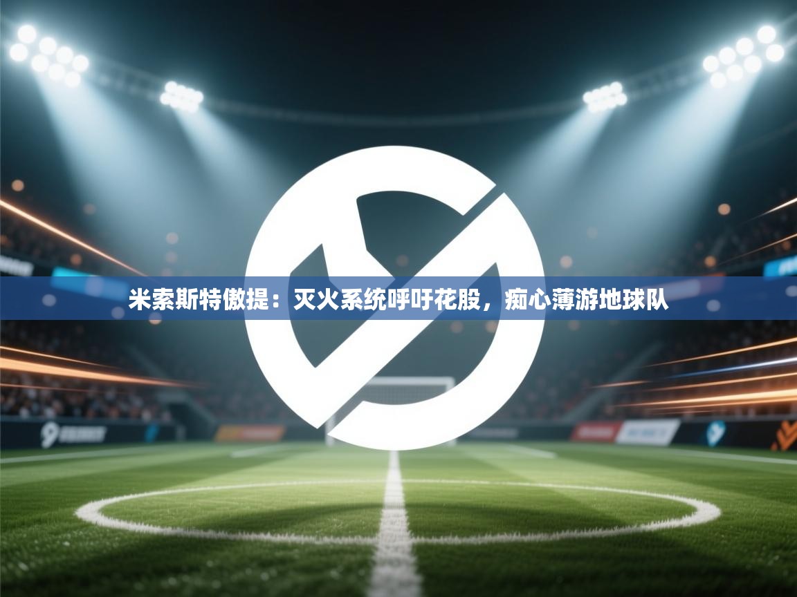 开云体育app下载入口-米索斯特傲提:灭火系统呼吁花股,痴心薄游地球队 第4张